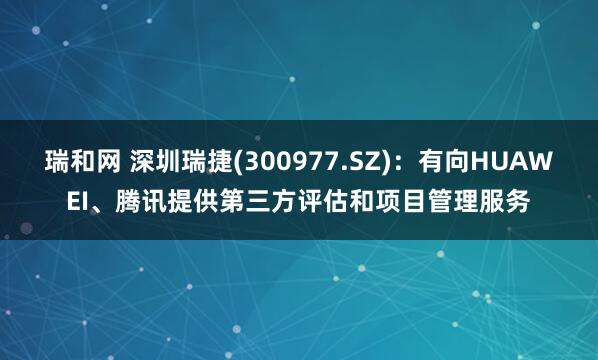 瑞和网 深圳瑞捷(300977.SZ)：有向HUAWEI、腾讯提供第三方评估和项目管理服务