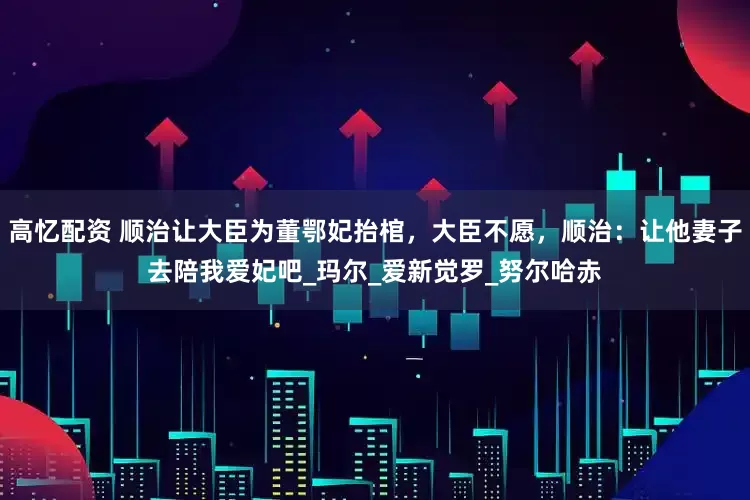 高忆配资 顺治让大臣为董鄂妃抬棺，大臣不愿，顺治：让他妻子去陪我爱妃吧_玛尔_爱新觉罗_努尔哈赤