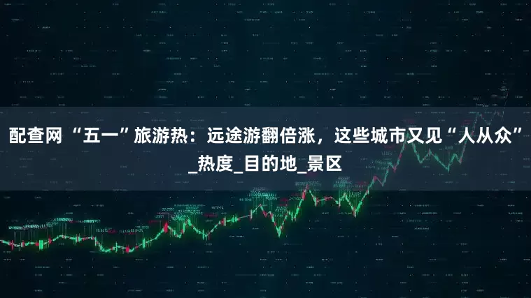 配查网 “五一”旅游热：远途游翻倍涨，这些城市又见“人从众”_热度_目的地_景区
