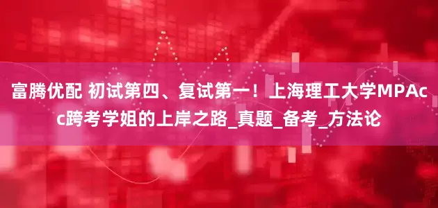 富腾优配 初试第四、复试第一！上海理工大学MPAcc跨考学姐的上岸之路_真题_备考_方法论