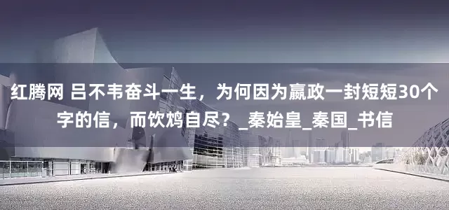 红腾网 吕不韦奋斗一生，为何因为嬴政一封短短30个字的信，而饮鸩自尽？_秦始皇_秦国_书信