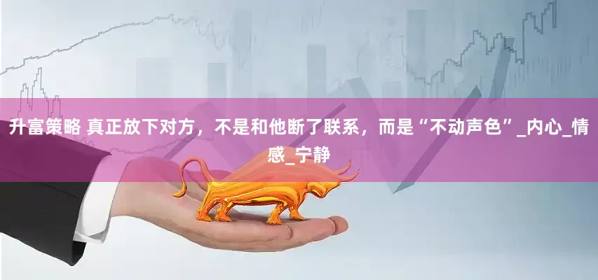 升富策略 真正放下对方，不是和他断了联系，而是“不动声色”_内心_情感_宁静