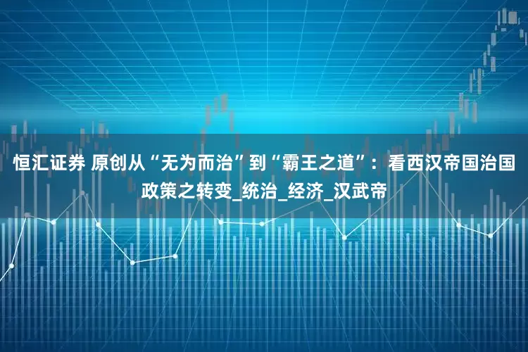 恒汇证券 原创从“无为而治”到“霸王之道”：看西汉帝国治国政策之转变_统治_经济_汉武帝