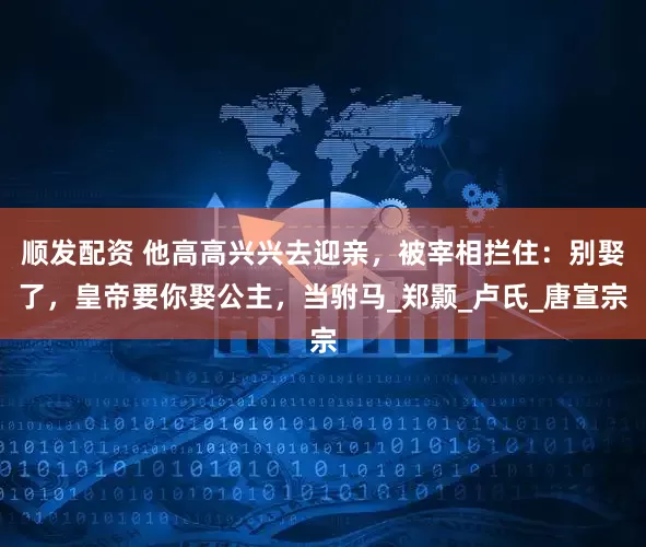 顺发配资 他高高兴兴去迎亲，被宰相拦住：别娶了，皇帝要你娶公主，当驸马_郑颢_卢氏_唐宣宗