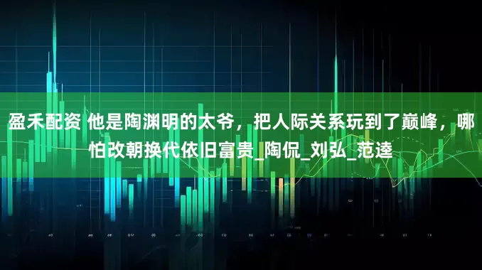 盈禾配资 他是陶渊明的太爷，把人际关系玩到了巅峰，哪怕改朝换代依旧富贵_陶侃_刘弘_范逵