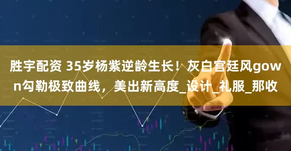 胜宇配资 35岁杨紫逆龄生长！灰白宫廷风gown勾勒极致曲线，美出新高度_设计_礼服_那收