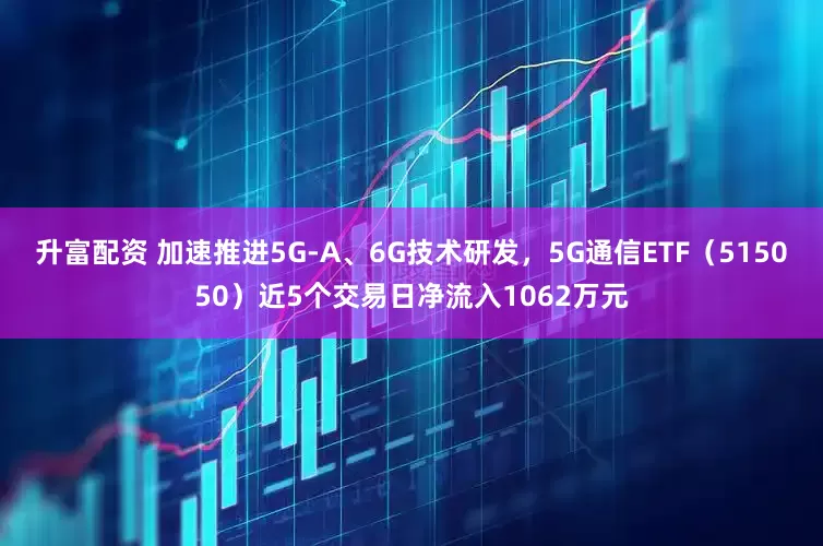 升富配资 加速推进5G-A、6G技术研发，5G通信ETF（515050）近5个交易日净流入1062万元