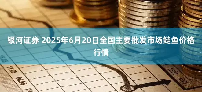 银河证券 2025年6月20日全国主要批发市场鲢鱼价格行情