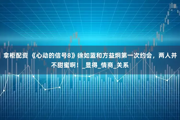 拿柜配资 《心动的信号8》徐如蓝和方益炯第一次约会，两人并不甜蜜啊！_显得_情商_关系