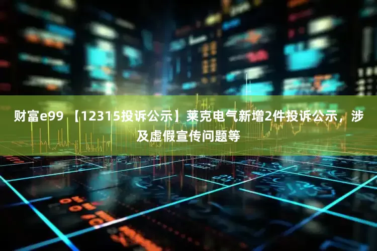 财富e99 【12315投诉公示】莱克电气新增2件投诉公示，涉及虚假宣传问题等