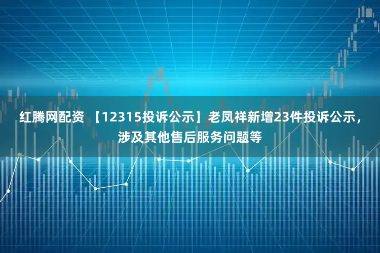 红腾网配资 【12315投诉公示】老凤祥新增23件投诉公示，涉及其他售后服务问题等