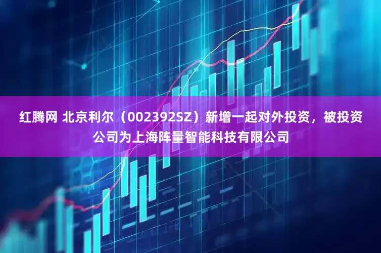 红腾网 北京利尔（002392SZ）新增一起对外投资，被投资公司为上海阵量智能科技有限公司