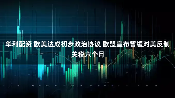 华利配资 欧美达成初步政治协议 欧盟宣布暂缓对美反制关税六个月
